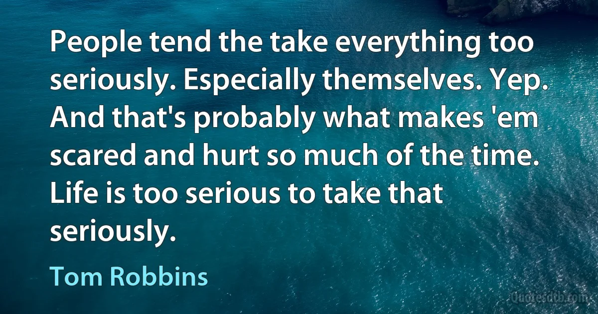 People tend the take everything too seriously. Especially themselves. Yep. And that's probably what makes 'em scared and hurt so much of the time. Life is too serious to take that seriously. (Tom Robbins)