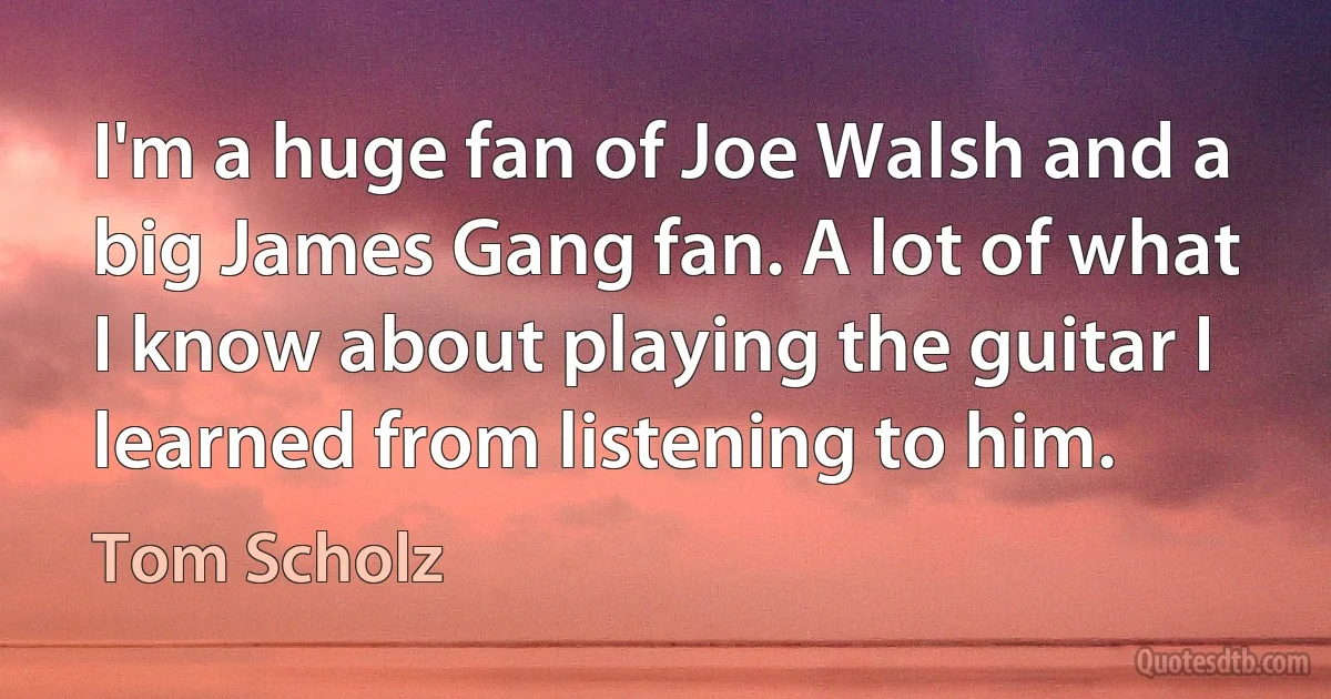 I'm a huge fan of Joe Walsh and a big James Gang fan. A lot of what I know about playing the guitar I learned from listening to him. (Tom Scholz)