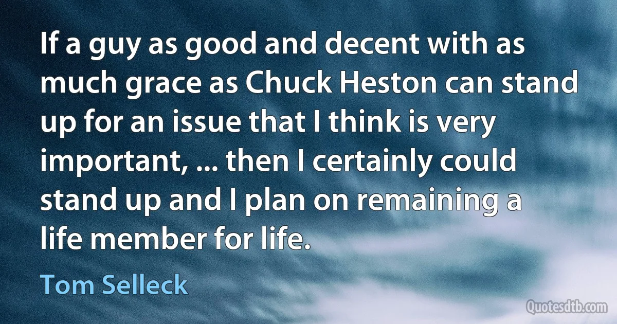 If a guy as good and decent with as much grace as Chuck Heston can stand up for an issue that I think is very important, ... then I certainly could stand up and I plan on remaining a life member for life. (Tom Selleck)