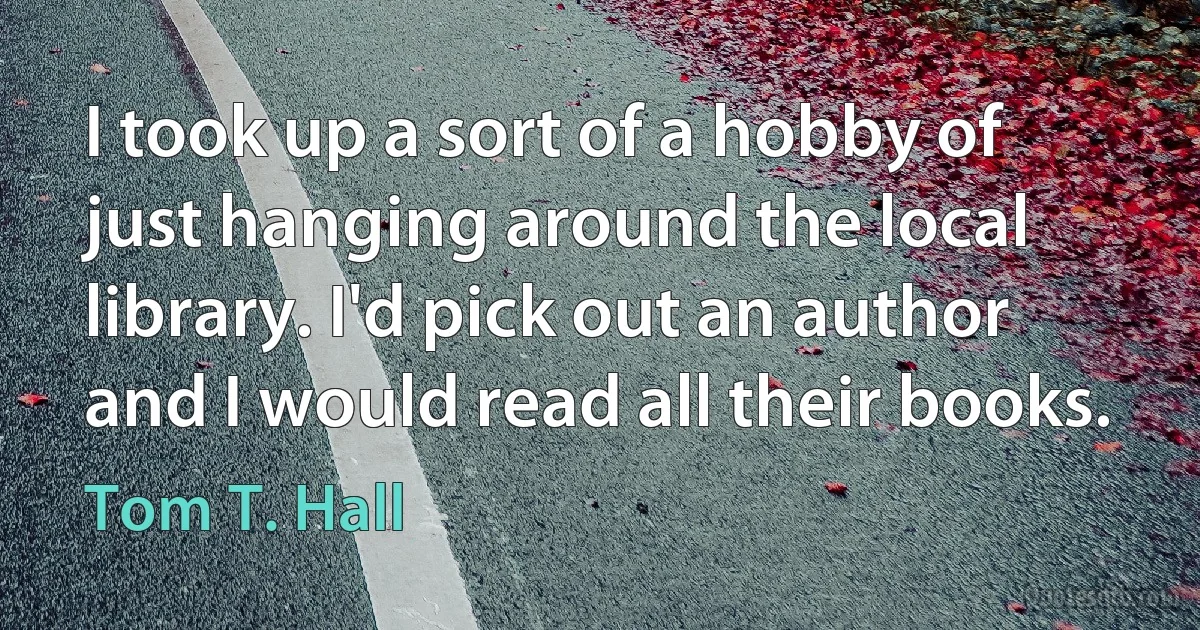 I took up a sort of a hobby of just hanging around the local library. I'd pick out an author and I would read all their books. (Tom T. Hall)