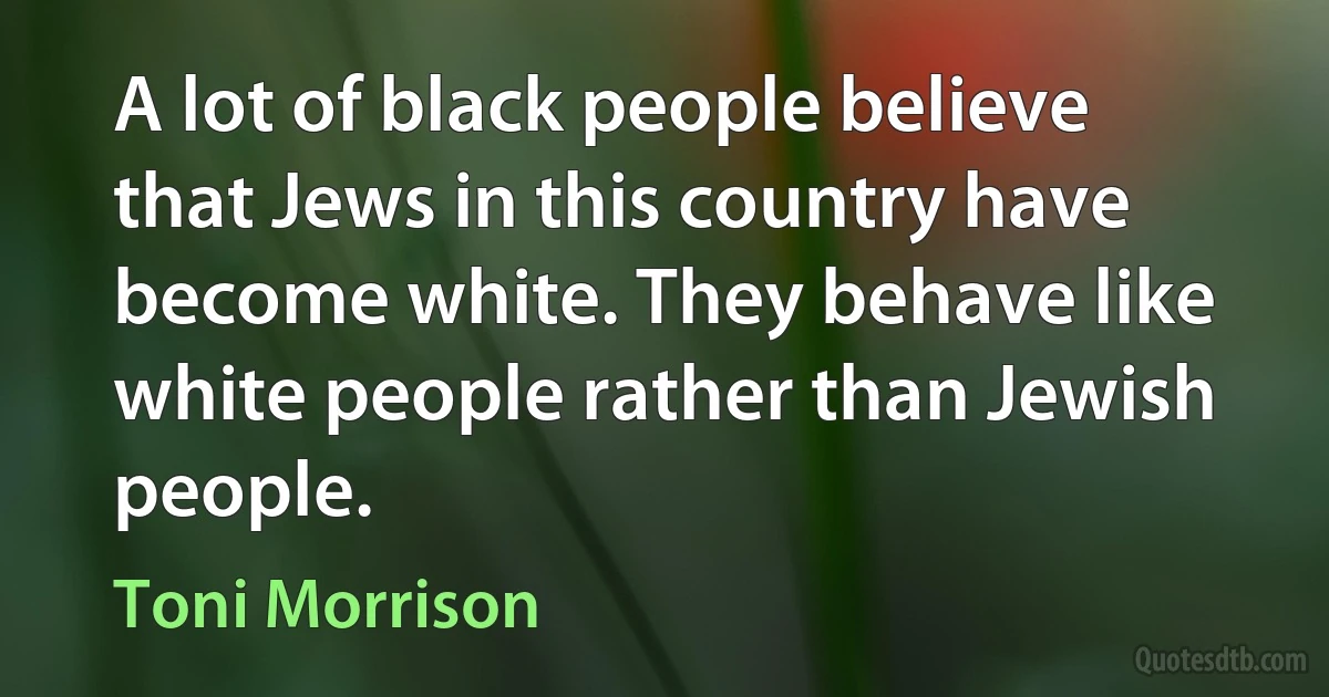 A lot of black people believe that Jews in this country have become white. They behave like white people rather than Jewish people. (Toni Morrison)