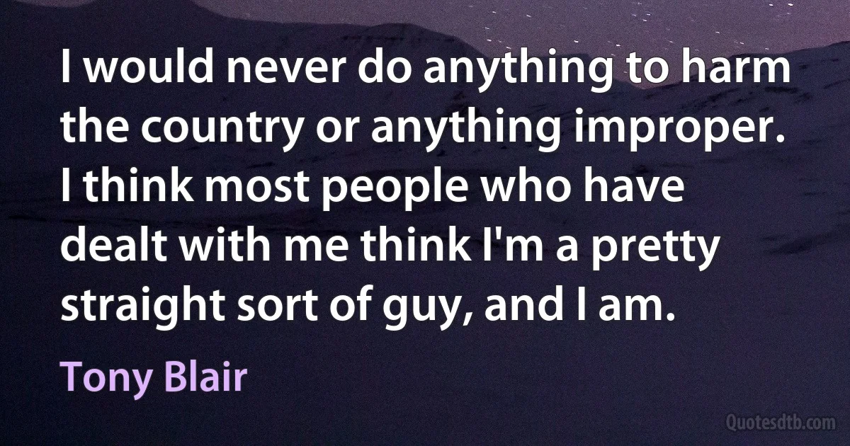 I would never do anything to harm the country or anything improper. I think most people who have dealt with me think I'm a pretty straight sort of guy, and I am. (Tony Blair)