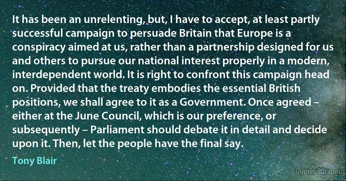 It has been an unrelenting, but, I have to accept, at least partly successful campaign to persuade Britain that Europe is a conspiracy aimed at us, rather than a partnership designed for us and others to pursue our national interest properly in a modern, interdependent world. It is right to confront this campaign head on. Provided that the treaty embodies the essential British positions, we shall agree to it as a Government. Once agreed – either at the June Council, which is our preference, or subsequently – Parliament should debate it in detail and decide upon it. Then, let the people have the final say. (Tony Blair)