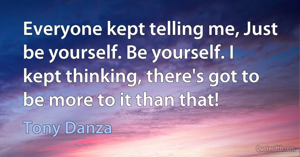 Everyone kept telling me, Just be yourself. Be yourself. I kept thinking, there's got to be more to it than that! (Tony Danza)