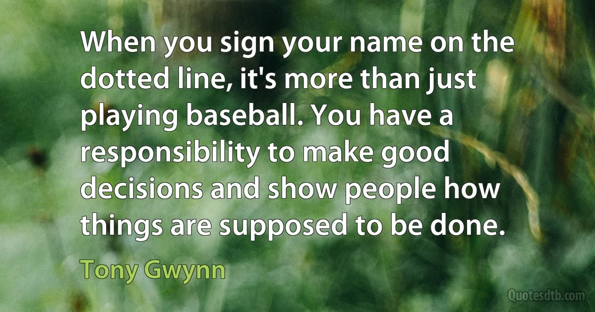 When you sign your name on the dotted line, it's more than just playing baseball. You have a responsibility to make good decisions and show people how things are supposed to be done. (Tony Gwynn)