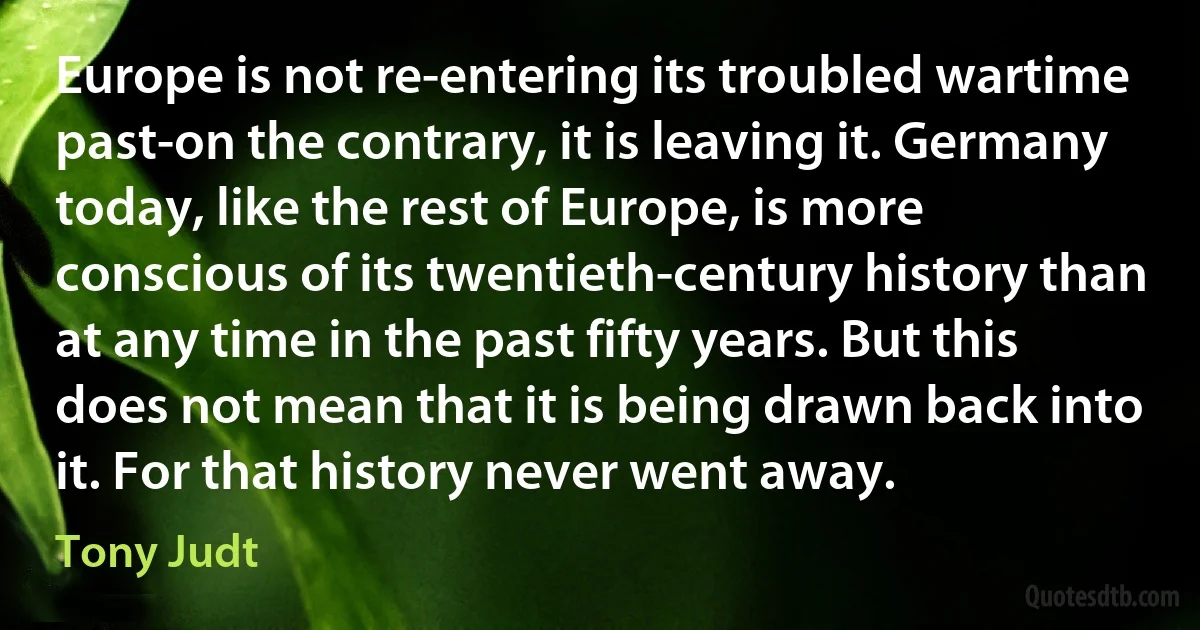 Europe is not re-entering its troubled wartime past-on the contrary, it is leaving it. Germany today, like the rest of Europe, is more conscious of its twentieth-century history than at any time in the past fifty years. But this does not mean that it is being drawn back into it. For that history never went away. (Tony Judt)