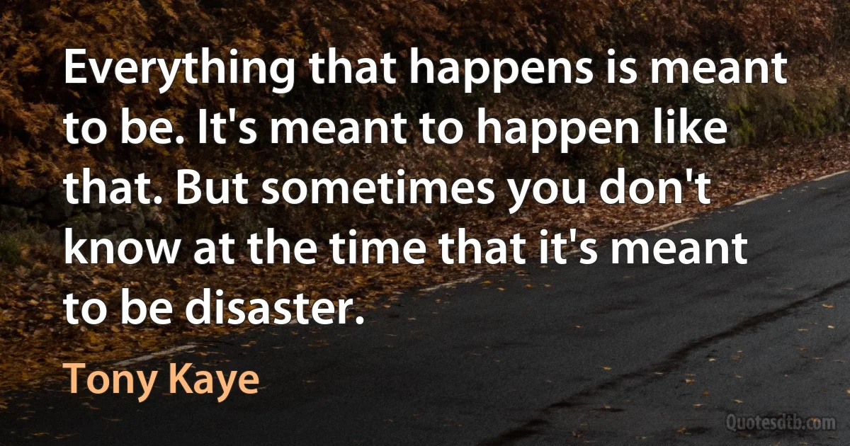 Everything that happens is meant to be. It's meant to happen like that. But sometimes you don't know at the time that it's meant to be disaster. (Tony Kaye)