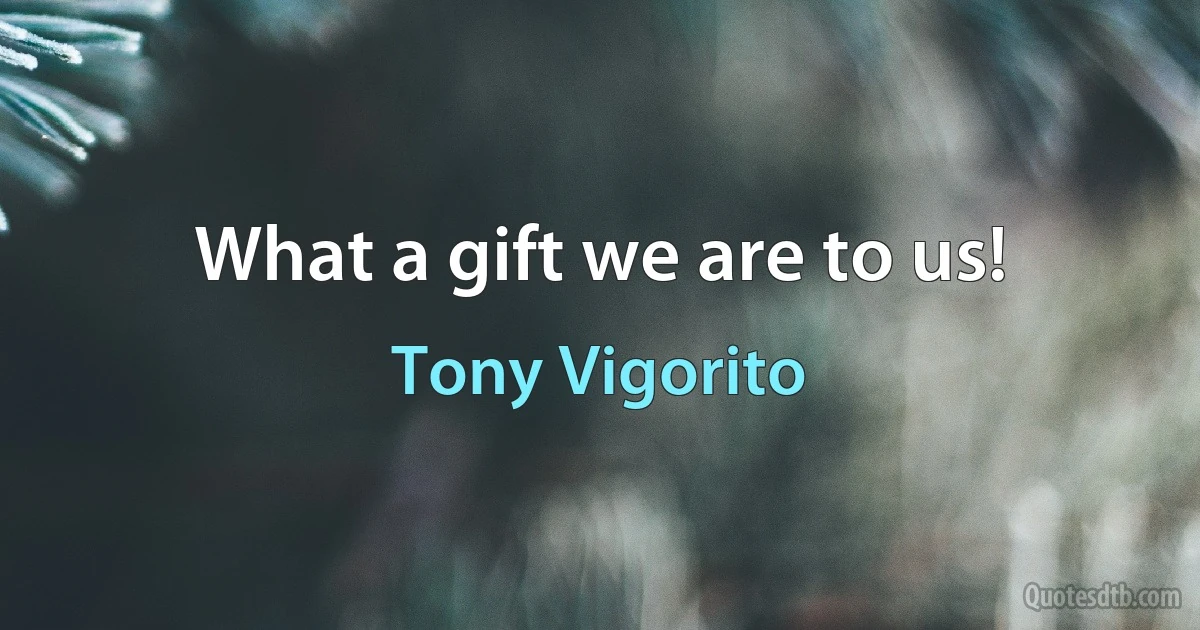 What a gift we are to us! (Tony Vigorito)