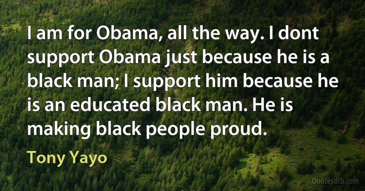 I am for Obama, all the way. I dont support Obama just because he is a black man; I support him because he is an educated black man. He is making black people proud. (Tony Yayo)