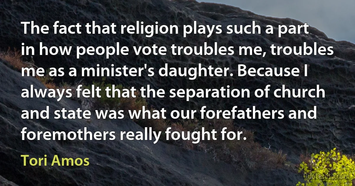 The fact that religion plays such a part in how people vote troubles me, troubles me as a minister's daughter. Because I always felt that the separation of church and state was what our forefathers and foremothers really fought for. (Tori Amos)