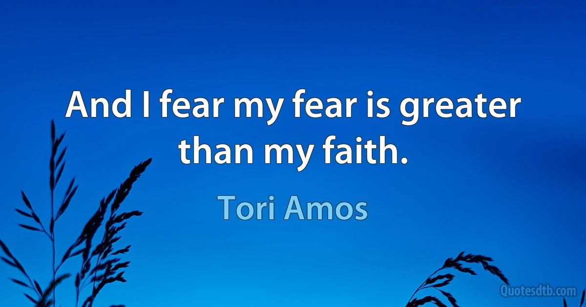 And I fear my fear is greater than my faith. (Tori Amos)