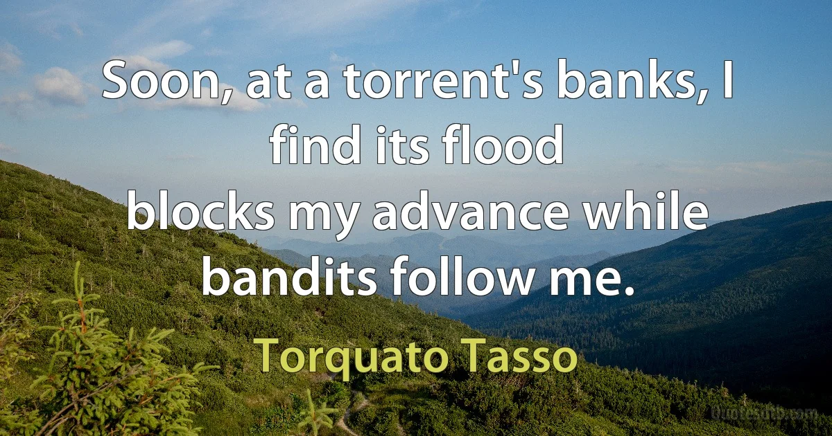 Soon, at a torrent's banks, I find its flood
blocks my advance while bandits follow me. (Torquato Tasso)