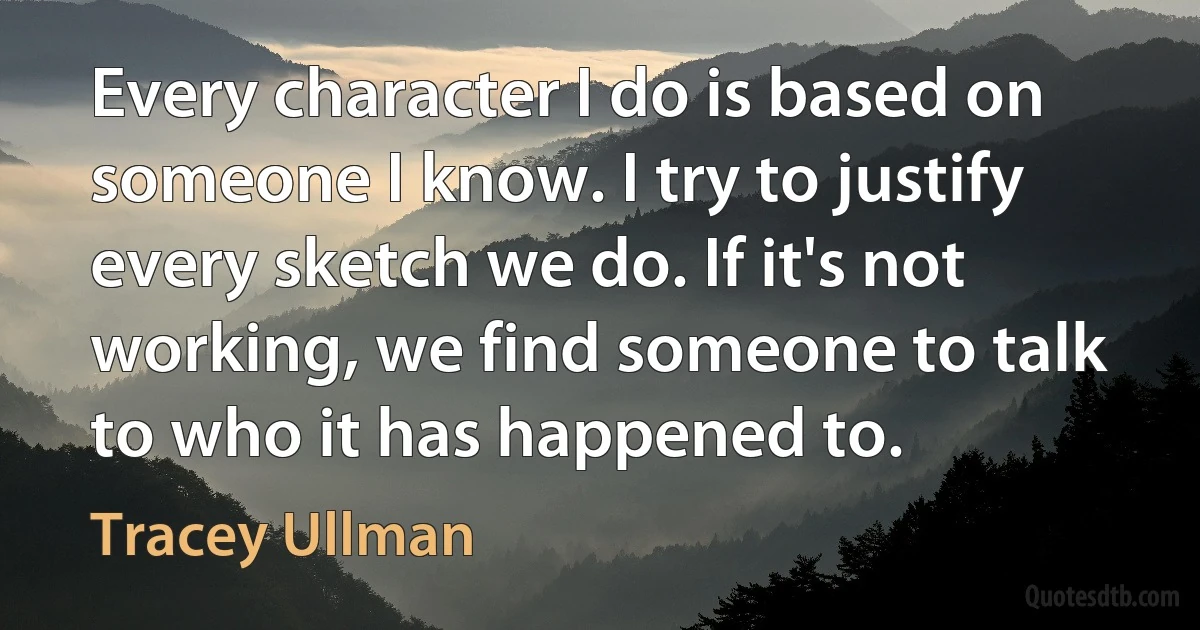 Every character I do is based on someone I know. I try to justify every sketch we do. If it's not working, we find someone to talk to who it has happened to. (Tracey Ullman)