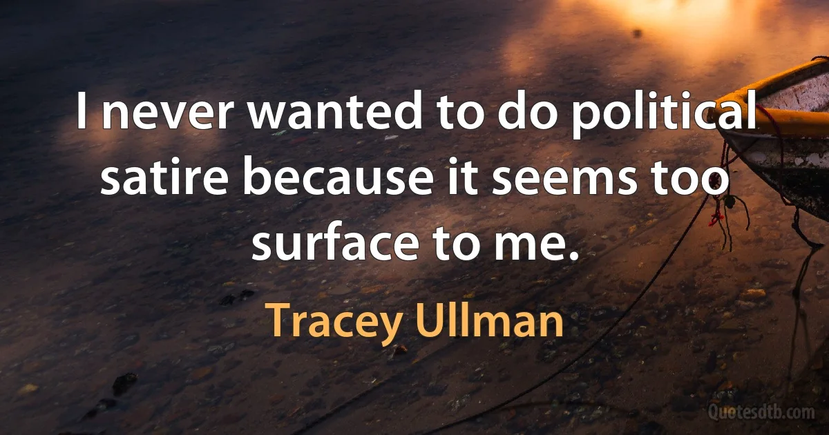 I never wanted to do political satire because it seems too surface to me. (Tracey Ullman)