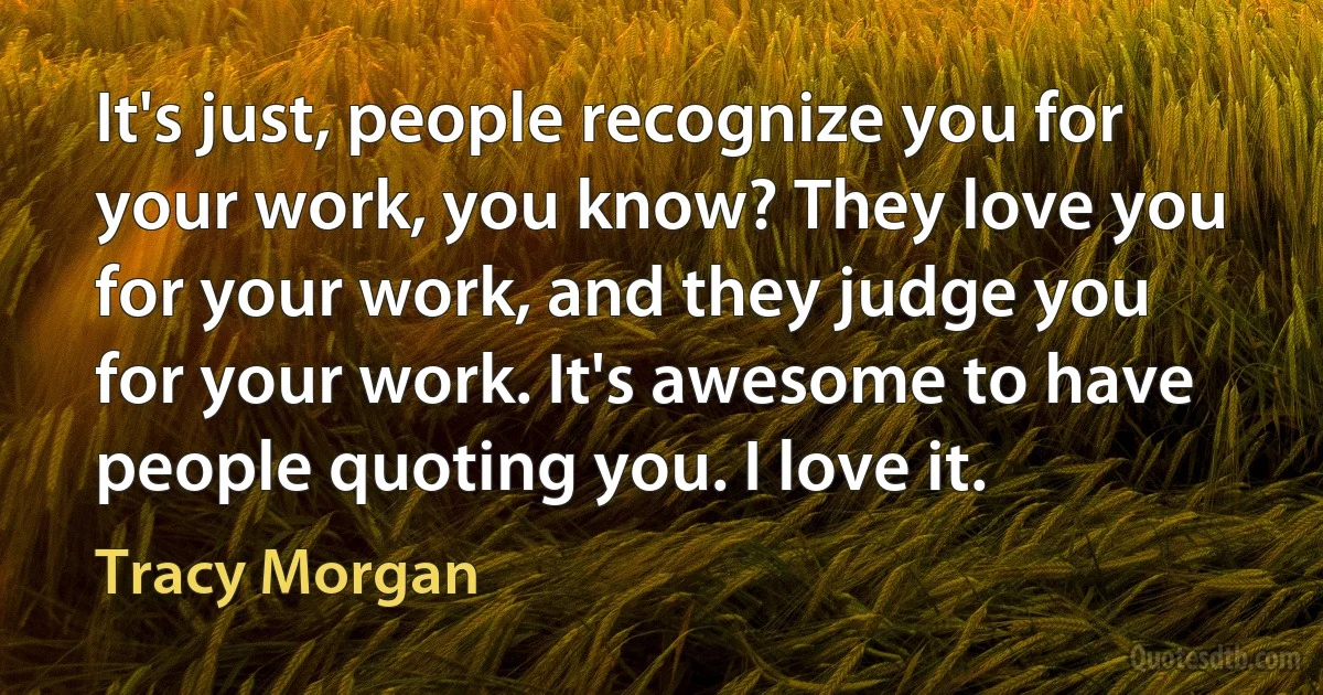 It's just, people recognize you for your work, you know? They love you for your work, and they judge you for your work. It's awesome to have people quoting you. I love it. (Tracy Morgan)