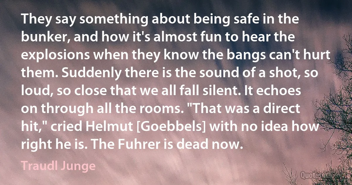 They say something about being safe in the bunker, and how it's almost fun to hear the explosions when they know the bangs can't hurt them. Suddenly there is the sound of a shot, so loud, so close that we all fall silent. It echoes on through all the rooms. "That was a direct hit," cried Helmut [Goebbels] with no idea how right he is. The Fuhrer is dead now. (Traudl Junge)