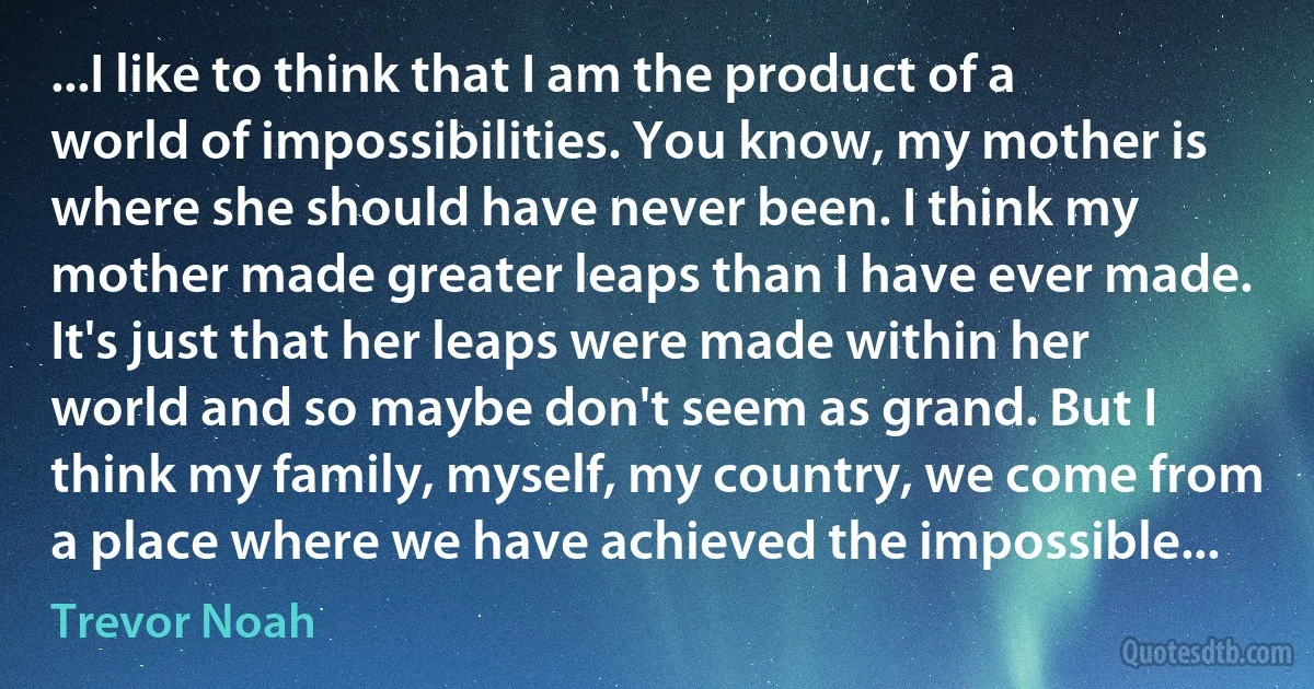 ...I like to think that I am the product of a world of impossibilities. You know, my mother is where she should have never been. I think my mother made greater leaps than I have ever made. It's just that her leaps were made within her world and so maybe don't seem as grand. But I think my family, myself, my country, we come from a place where we have achieved the impossible... (Trevor Noah)