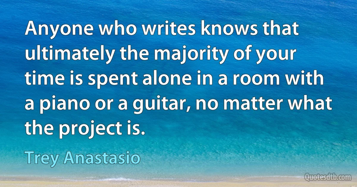 Anyone who writes knows that ultimately the majority of your time is spent alone in a room with a piano or a guitar, no matter what the project is. (Trey Anastasio)