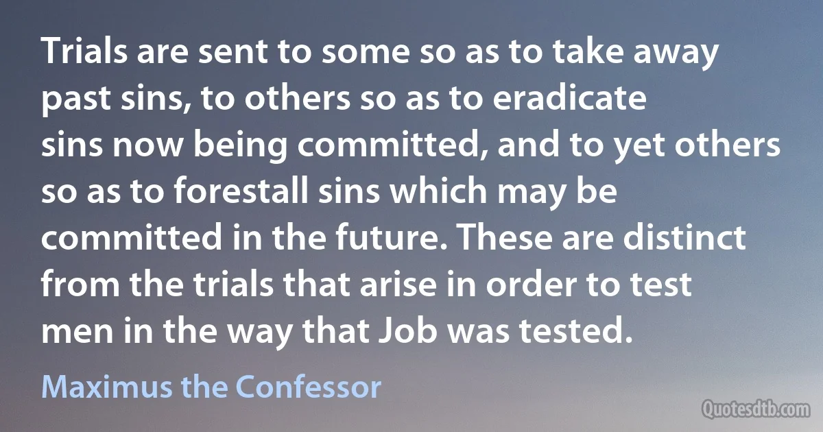 Trials are sent to some so as to take away past sins, to others so as to eradicate sins now being committed, and to yet others so as to forestall sins which may be committed in the future. These are distinct from the trials that arise in order to test men in the way that Job was tested. (Maximus the Confessor)