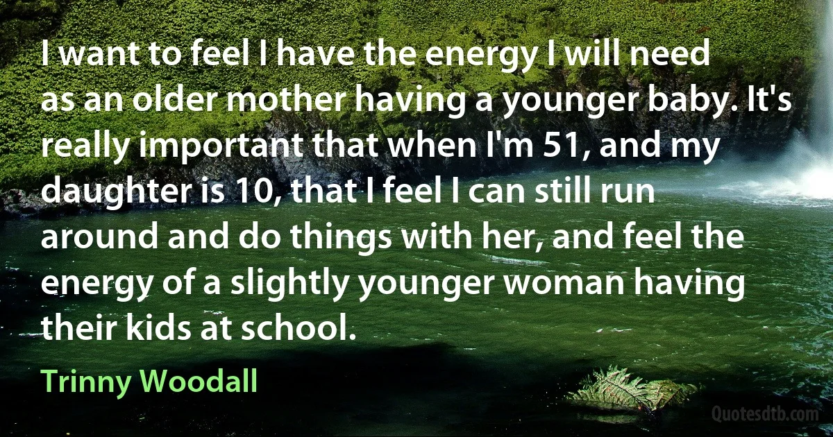 I want to feel I have the energy I will need as an older mother having a younger baby. It's really important that when I'm 51, and my daughter is 10, that I feel I can still run around and do things with her, and feel the energy of a slightly younger woman having their kids at school. (Trinny Woodall)