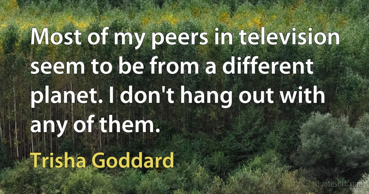 Most of my peers in television seem to be from a different planet. I don't hang out with any of them. (Trisha Goddard)