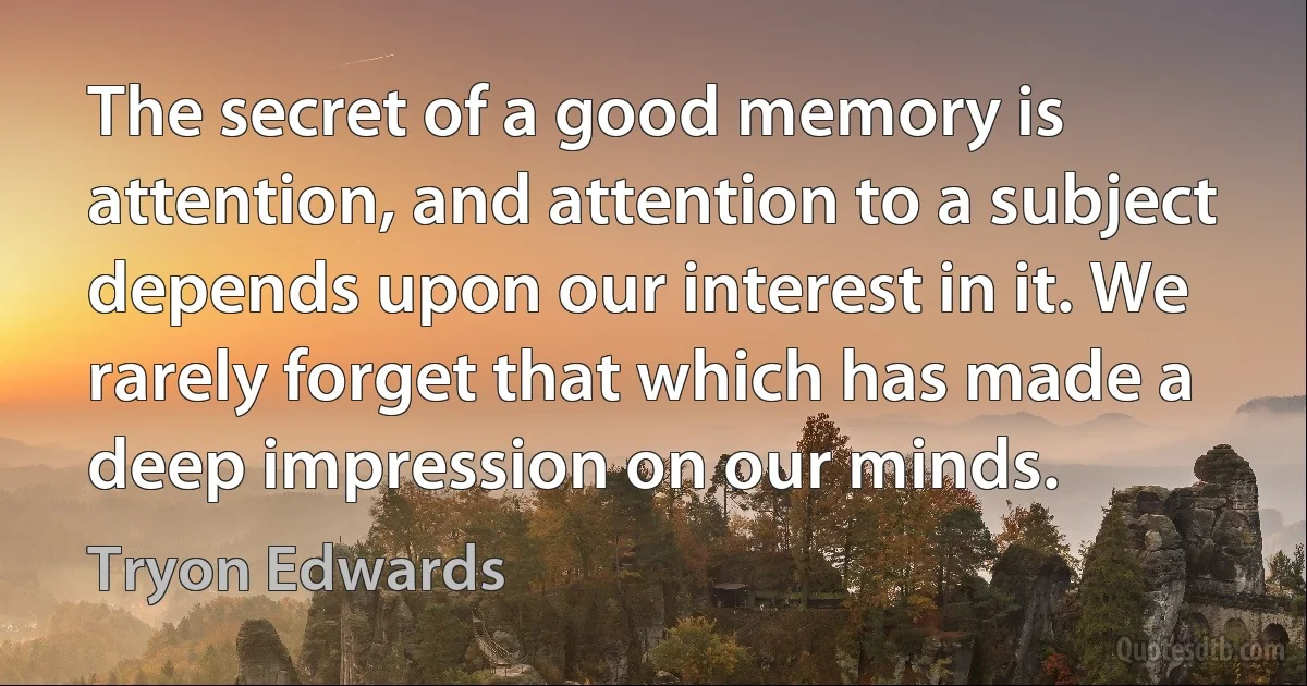 The secret of a good memory is attention, and attention to a subject depends upon our interest in it. We rarely forget that which has made a deep impression on our minds. (Tryon Edwards)