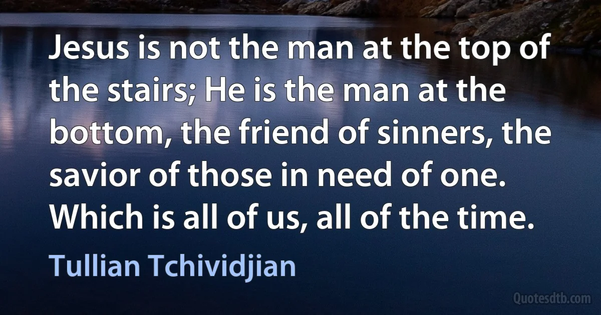 Jesus is not the man at the top of the stairs; He is the man at the bottom, the friend of sinners, the savior of those in need of one. Which is all of us, all of the time. (Tullian Tchividjian)