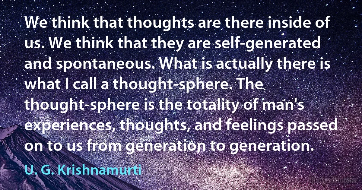 We think that thoughts are there inside of us. We think that they are self-generated and spontaneous. What is actually there is what I call a thought-sphere. The thought-sphere is the totality of man's experiences, thoughts, and feelings passed on to us from generation to generation. (U. G. Krishnamurti)