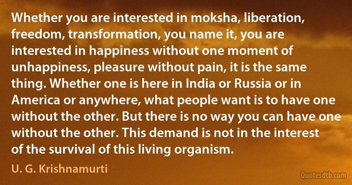 Whether you are interested in moksha, liberation, freedom, transformation, you name it, you are interested in happiness without one moment of unhappiness, pleasure without pain, it is the same thing. Whether one is here in India or Russia or in America or anywhere, what people want is to have one without the other. But there is no way you can have one without the other. This demand is not in the interest of the survival of this living organism. (U. G. Krishnamurti)