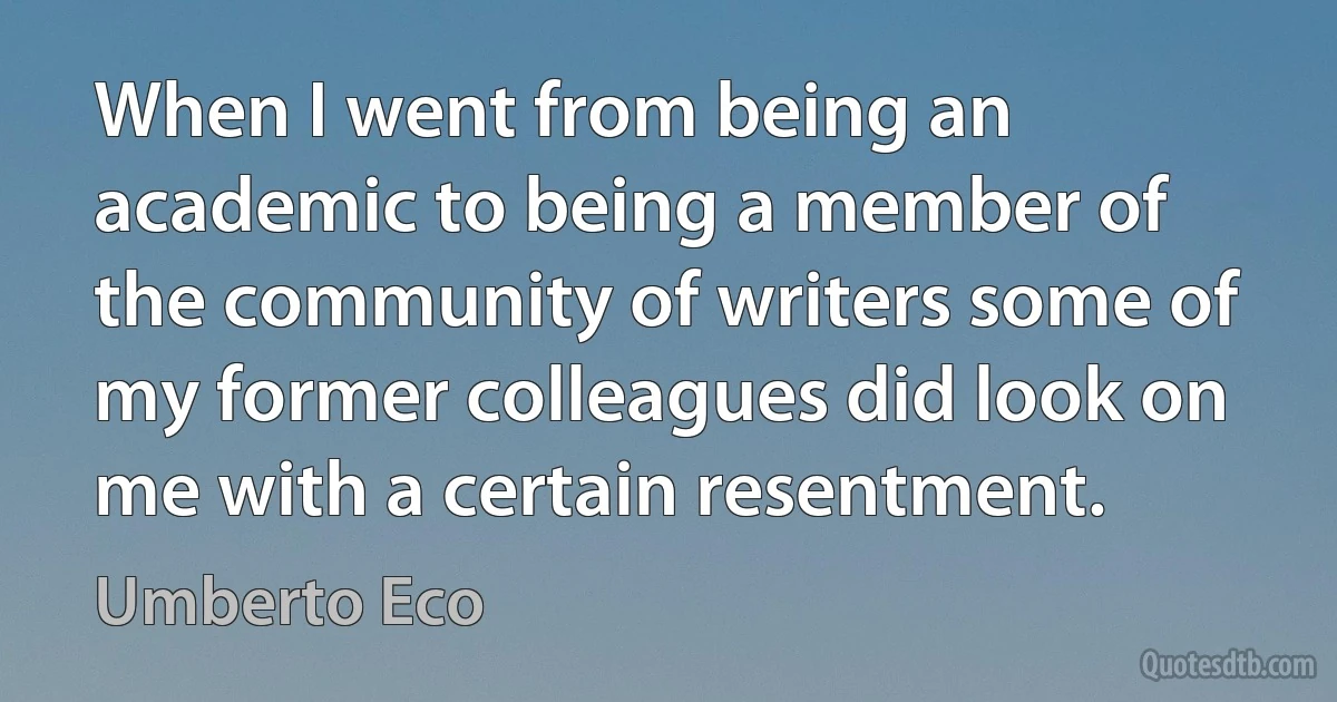 When I went from being an academic to being a member of the community of writers some of my former colleagues did look on me with a certain resentment. (Umberto Eco)