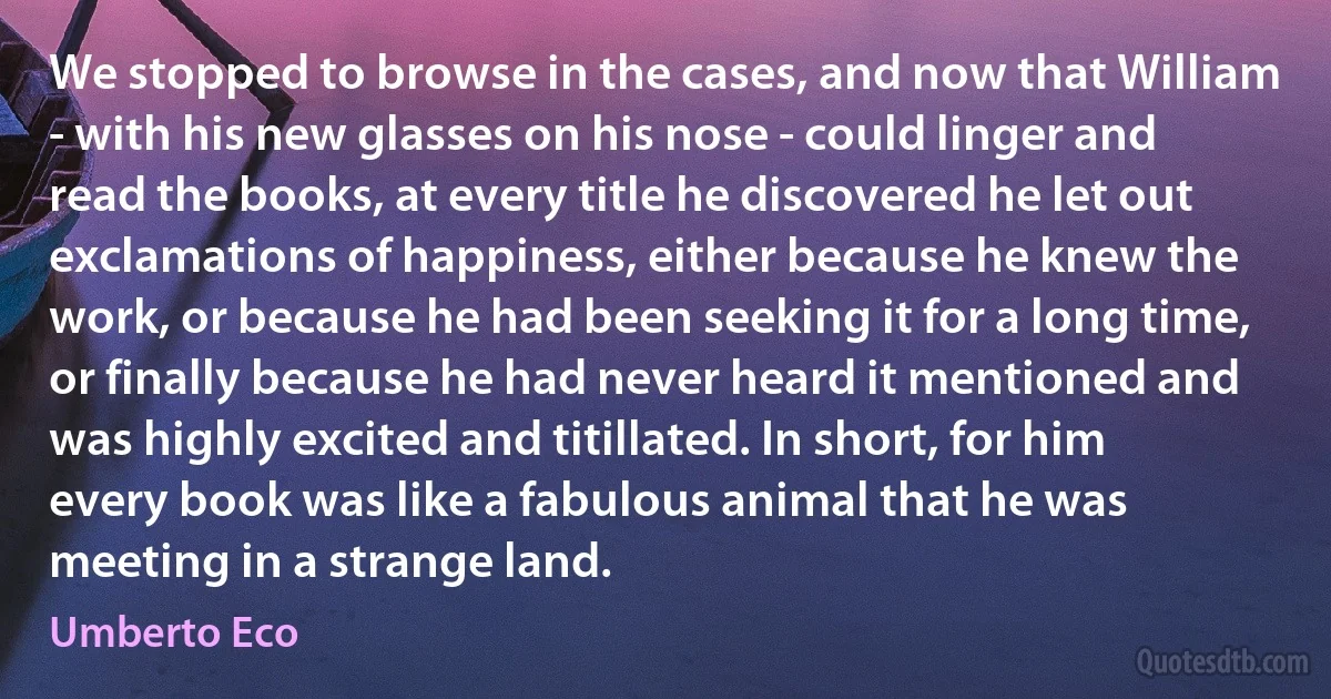 We stopped to browse in the cases, and now that William - with his new glasses on his nose - could linger and read the books, at every title he discovered he let out exclamations of happiness, either because he knew the work, or because he had been seeking it for a long time, or finally because he had never heard it mentioned and was highly excited and titillated. In short, for him every book was like a fabulous animal that he was meeting in a strange land. (Umberto Eco)