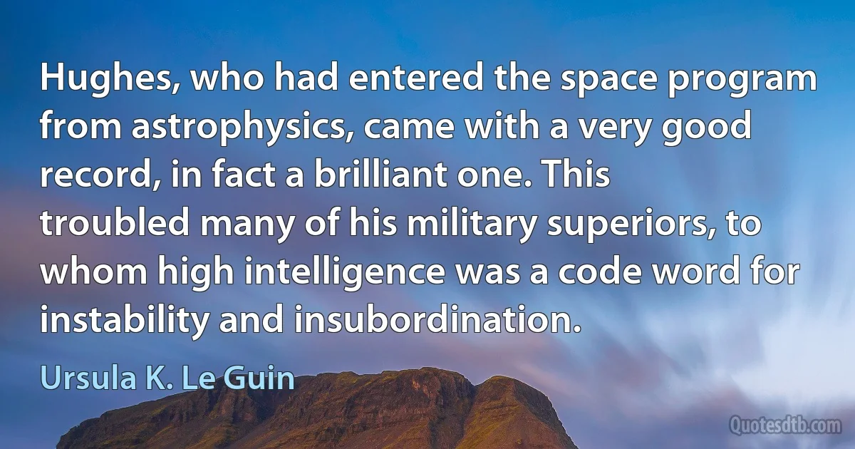 Hughes, who had entered the space program from astrophysics, came with a very good record, in fact a brilliant one. This troubled many of his military superiors, to whom high intelligence was a code word for instability and insubordination. (Ursula K. Le Guin)