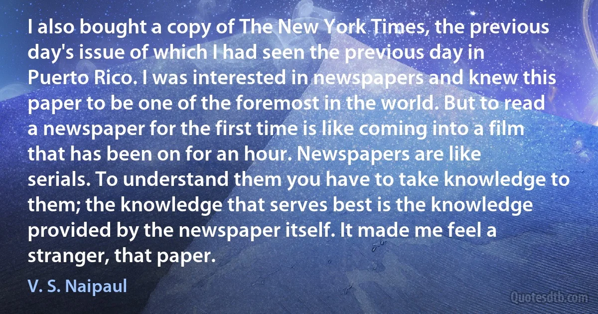 I also bought a copy of The New York Times, the previous day's issue of which I had seen the previous day in Puerto Rico. I was interested in newspapers and knew this paper to be one of the foremost in the world. But to read a newspaper for the first time is like coming into a film that has been on for an hour. Newspapers are like serials. To understand them you have to take knowledge to them; the knowledge that serves best is the knowledge provided by the newspaper itself. It made me feel a stranger, that paper. (V. S. Naipaul)