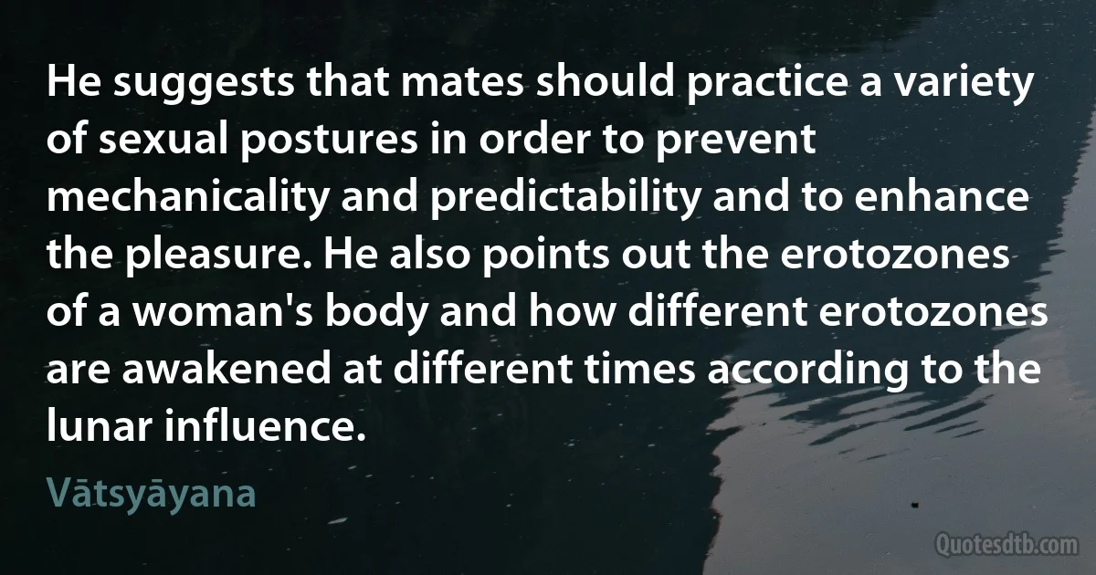 He suggests that mates should practice a variety of sexual postures in order to prevent mechanicality and predictability and to enhance the pleasure. He also points out the erotozones of a woman's body and how different erotozones are awakened at different times according to the lunar influence. (Vātsyāyana)