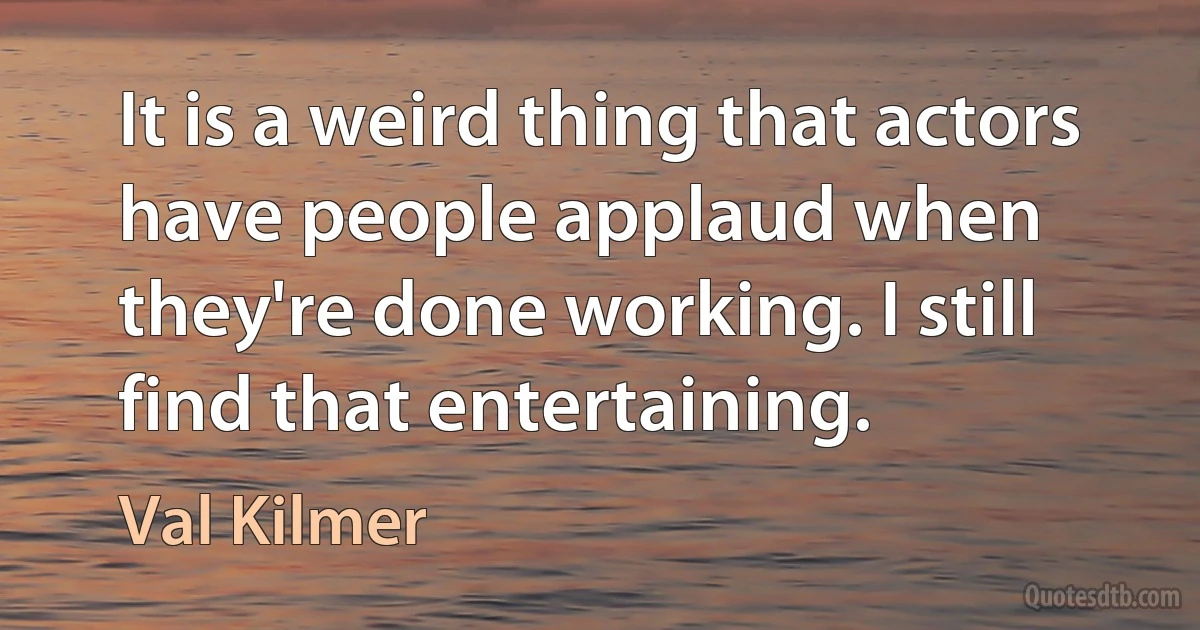 It is a weird thing that actors have people applaud when they're done working. I still find that entertaining. (Val Kilmer)