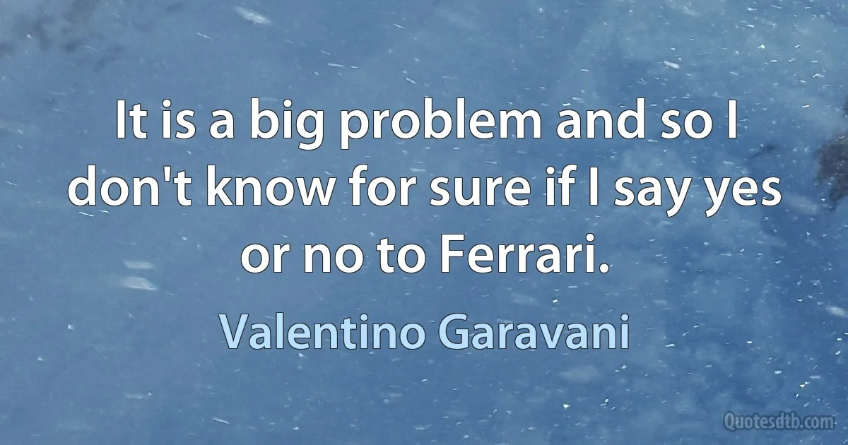 It is a big problem and so I don't know for sure if I say yes or no to Ferrari. (Valentino Garavani)