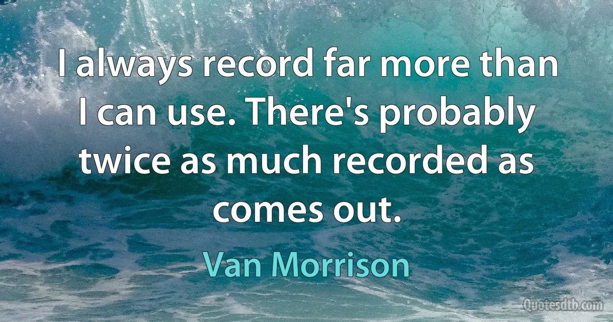 I always record far more than I can use. There's probably twice as much recorded as comes out. (Van Morrison)