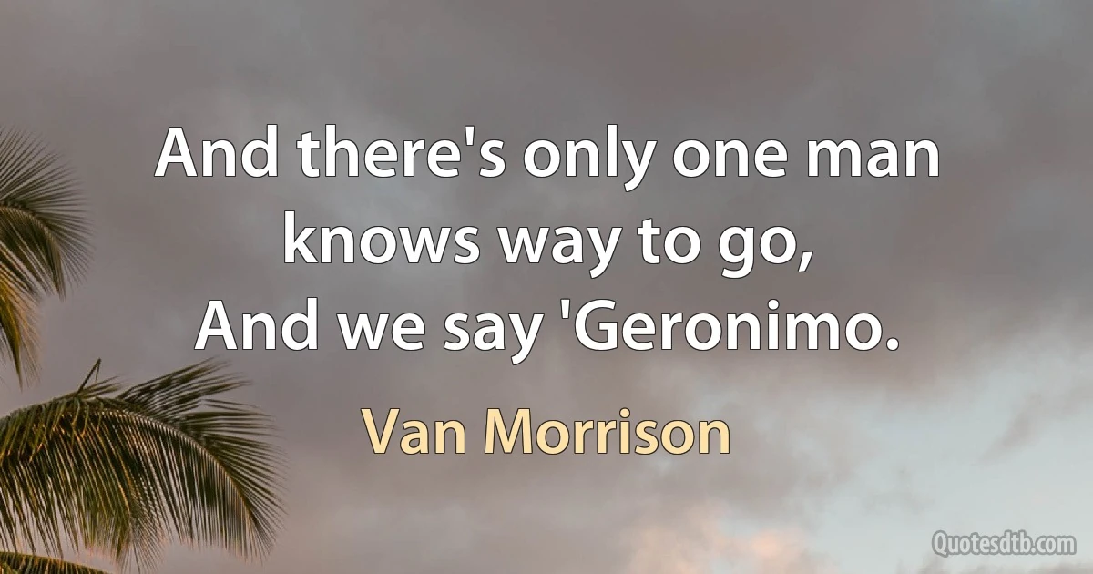 And there's only one man knows way to go,
And we say 'Geronimo. (Van Morrison)