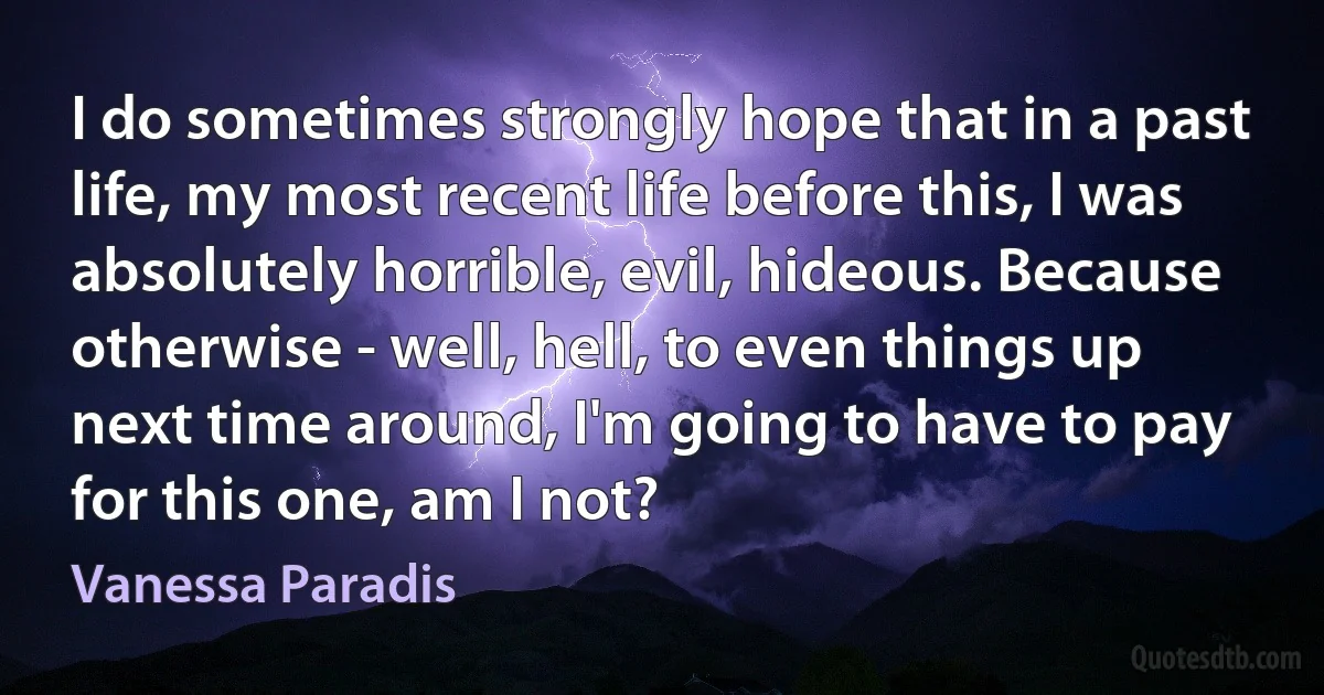 I do sometimes strongly hope that in a past life, my most recent life before this, I was absolutely horrible, evil, hideous. Because otherwise - well, hell, to even things up next time around, I'm going to have to pay for this one, am I not? (Vanessa Paradis)