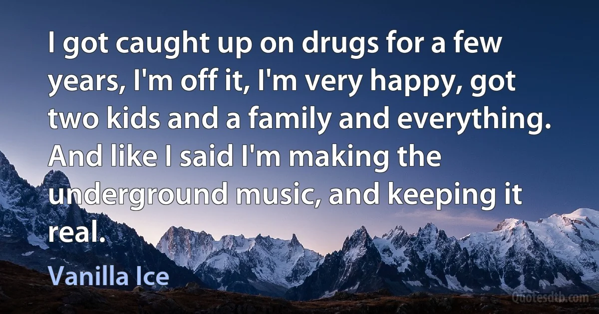 I got caught up on drugs for a few years, I'm off it, I'm very happy, got two kids and a family and everything. And like I said I'm making the underground music, and keeping it real. (Vanilla Ice)