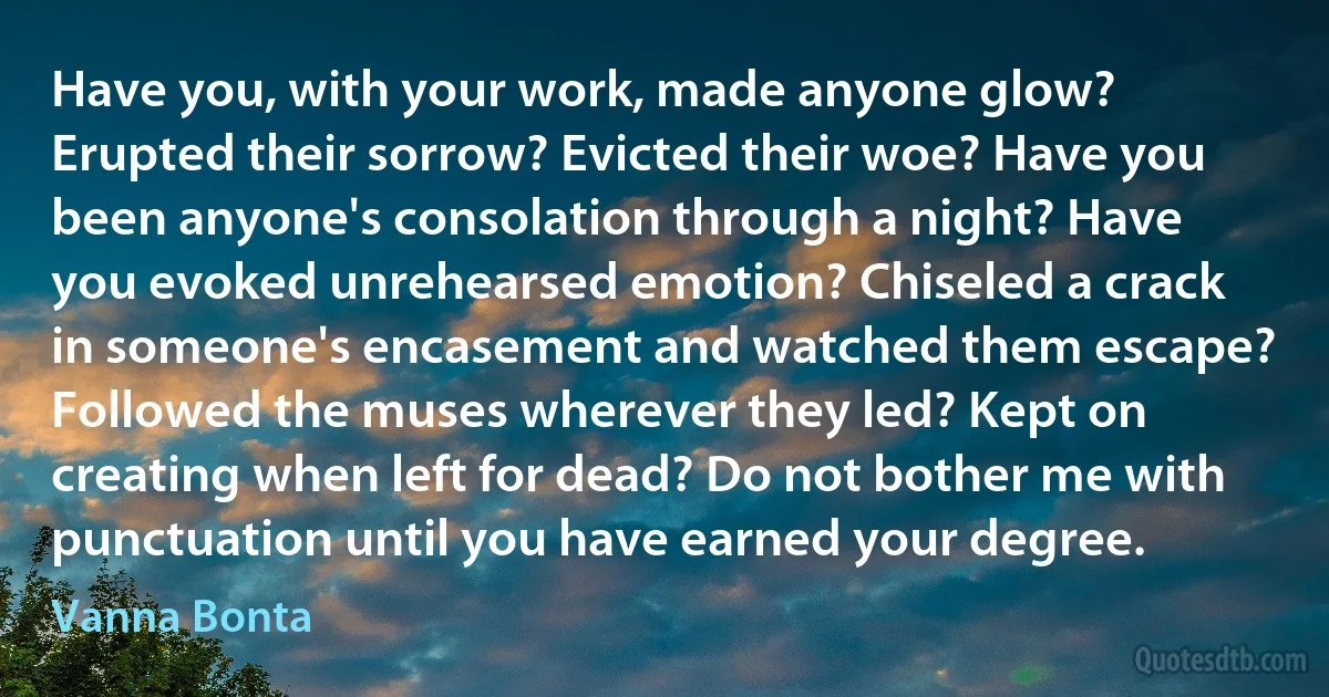 Have you, with your work, made anyone glow? Erupted their sorrow? Evicted their woe? Have you been anyone's consolation through a night? Have you evoked unrehearsed emotion? Chiseled a crack in someone's encasement and watched them escape? Followed the muses wherever they led? Kept on creating when left for dead? Do not bother me with punctuation until you have earned your degree. (Vanna Bonta)