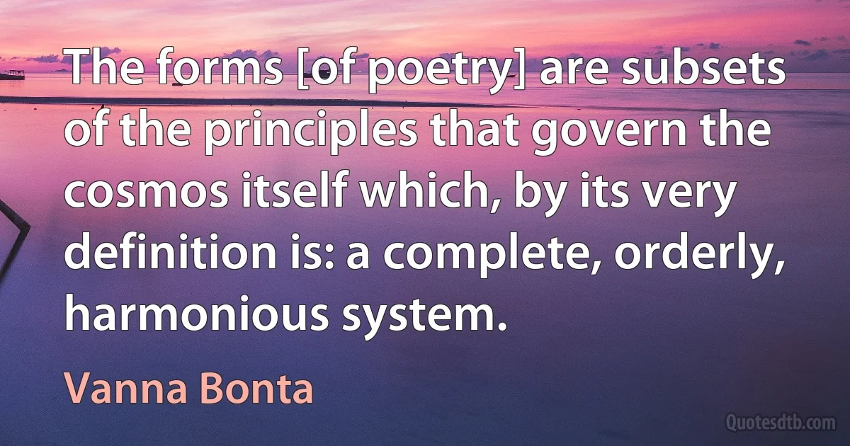 The forms [of poetry] are subsets of the principles that govern the cosmos itself which, by its very definition is: a complete, orderly, harmonious system. (Vanna Bonta)