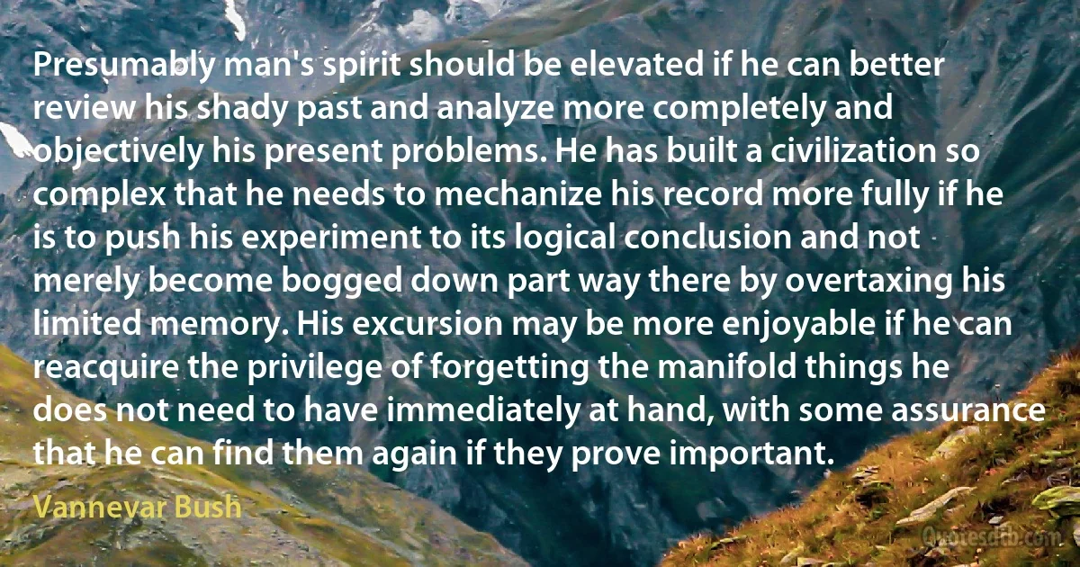 Presumably man's spirit should be elevated if he can better review his shady past and analyze more completely and objectively his present problems. He has built a civilization so complex that he needs to mechanize his record more fully if he is to push his experiment to its logical conclusion and not merely become bogged down part way there by overtaxing his limited memory. His excursion may be more enjoyable if he can reacquire the privilege of forgetting the manifold things he does not need to have immediately at hand, with some assurance that he can find them again if they prove important. (Vannevar Bush)