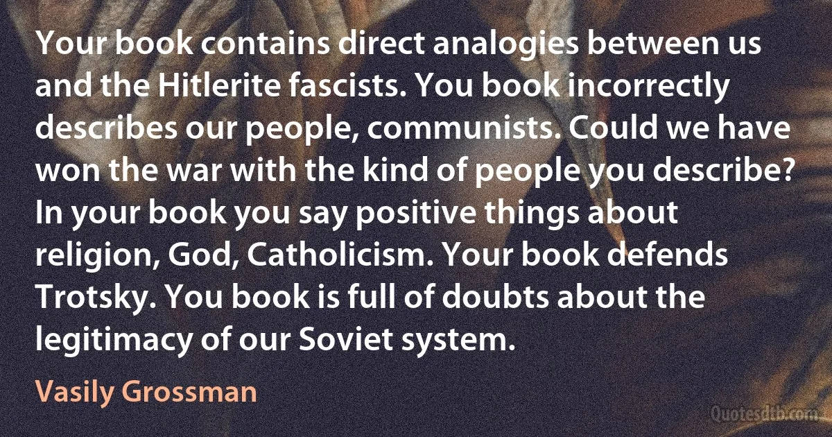 Your book contains direct analogies between us and the Hitlerite fascists. You book incorrectly describes our people, communists. Could we have won the war with the kind of people you describe? In your book you say positive things about religion, God, Catholicism. Your book defends Trotsky. You book is full of doubts about the legitimacy of our Soviet system. (Vasily Grossman)