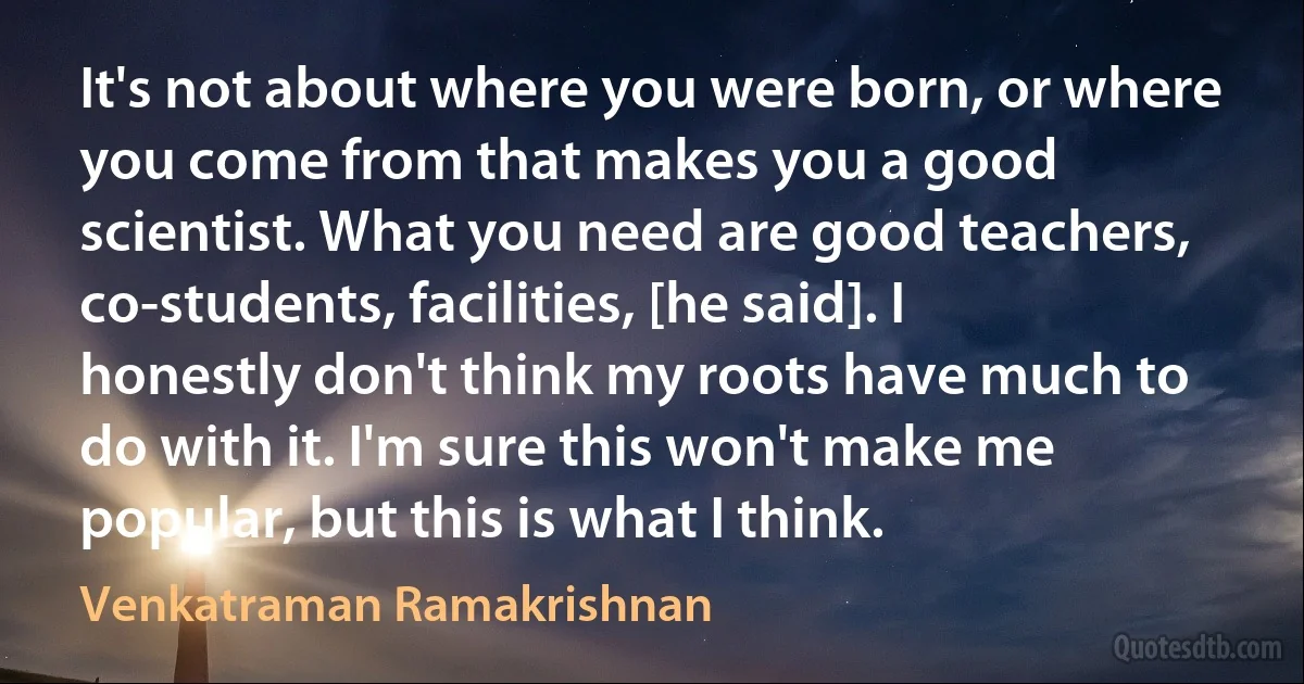 It's not about where you were born, or where you come from that makes you a good scientist. What you need are good teachers, co-students, facilities, [he said]. I honestly don't think my roots have much to do with it. I'm sure this won't make me popular, but this is what I think. (Venkatraman Ramakrishnan)