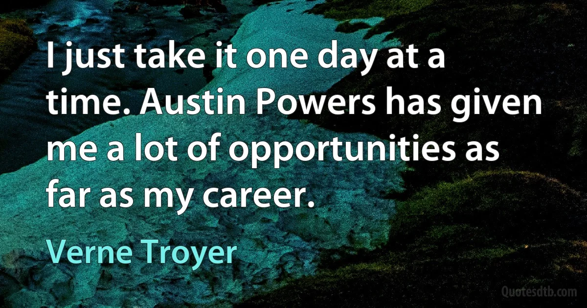 I just take it one day at a time. Austin Powers has given me a lot of opportunities as far as my career. (Verne Troyer)