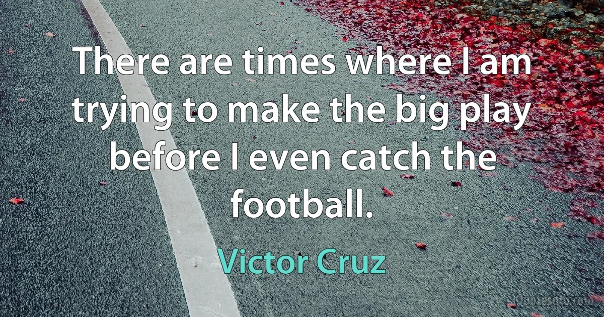 There are times where I am trying to make the big play before I even catch the football. (Victor Cruz)