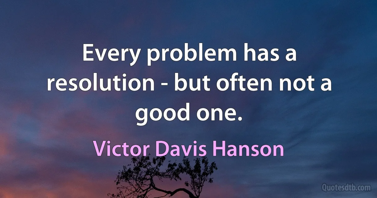 Every problem has a resolution - but often not a good one. (Victor Davis Hanson)