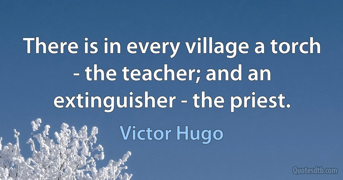 There is in every village a torch - the teacher; and an extinguisher - the priest. (Victor Hugo)