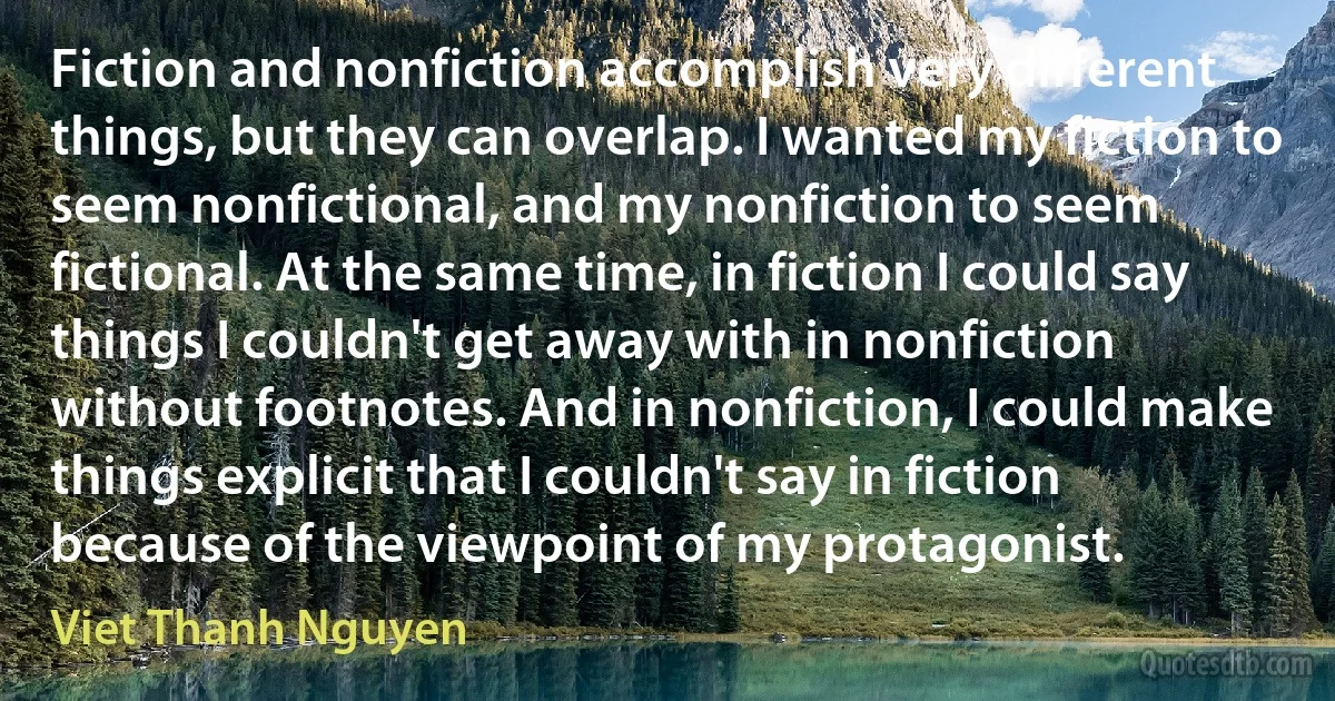 Fiction and nonfiction accomplish very different things, but they can overlap. I wanted my fiction to seem nonfictional, and my nonfiction to seem fictional. At the same time, in fiction I could say things I couldn't get away with in nonfiction without footnotes. And in nonfiction, I could make things explicit that I couldn't say in fiction because of the viewpoint of my protagonist. (Viet Thanh Nguyen)